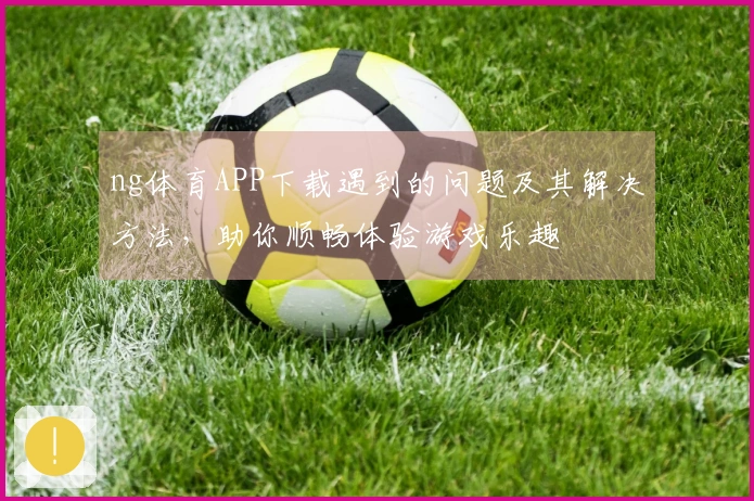 ng体育APP下载遇到的问题及其解决方法，助你顺畅体验游戏乐趣