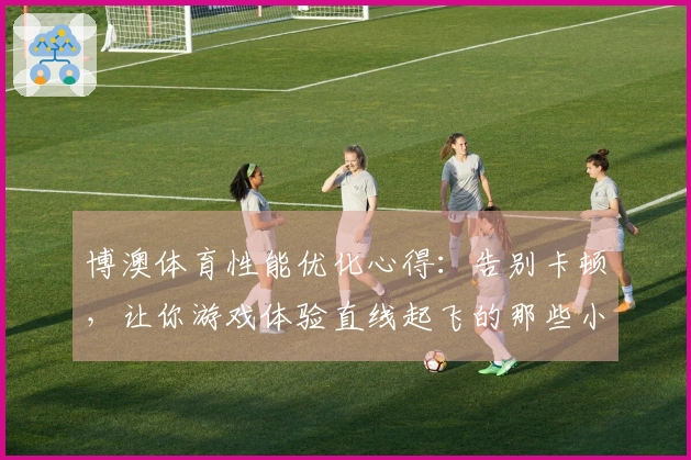 博澳体育性能优化心得：告别卡顿，让你游戏体验直线起飞的那些小技巧！
