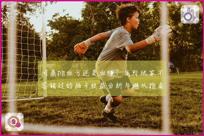 问鼎pg血亏还是血赚？高阶玩家不容错过的抽卡收益分析与避坑指南