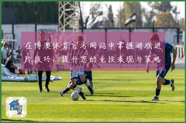 在博澳体育官方网站中掌握游戏进阶技巧，提升您的竞技表现与策略思维
